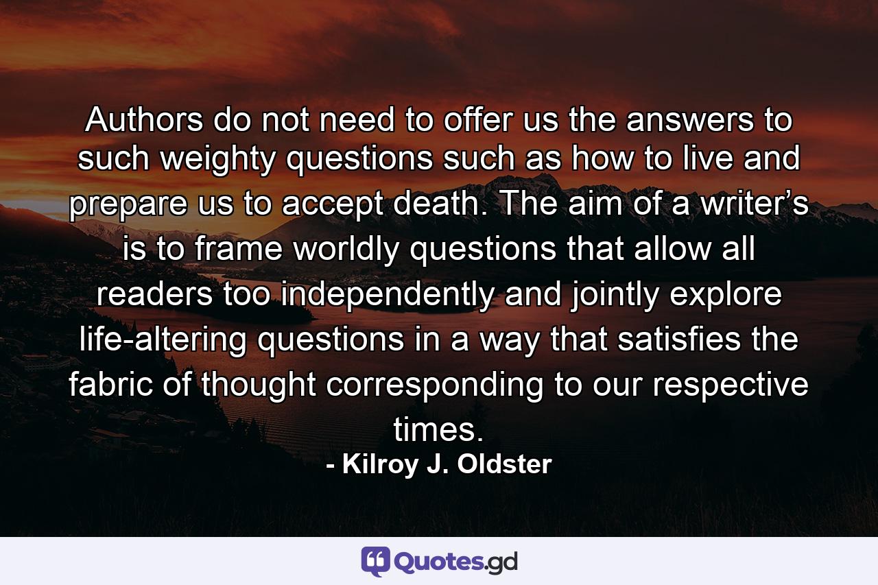 Authors do not need to offer us the answers to such weighty questions such as how to live and prepare us to accept death. The aim of a writer’s is to frame worldly questions that allow all readers too independently and jointly explore life-altering questions in a way that satisfies the fabric of thought corresponding to our respective times. - Quote by Kilroy J. Oldster