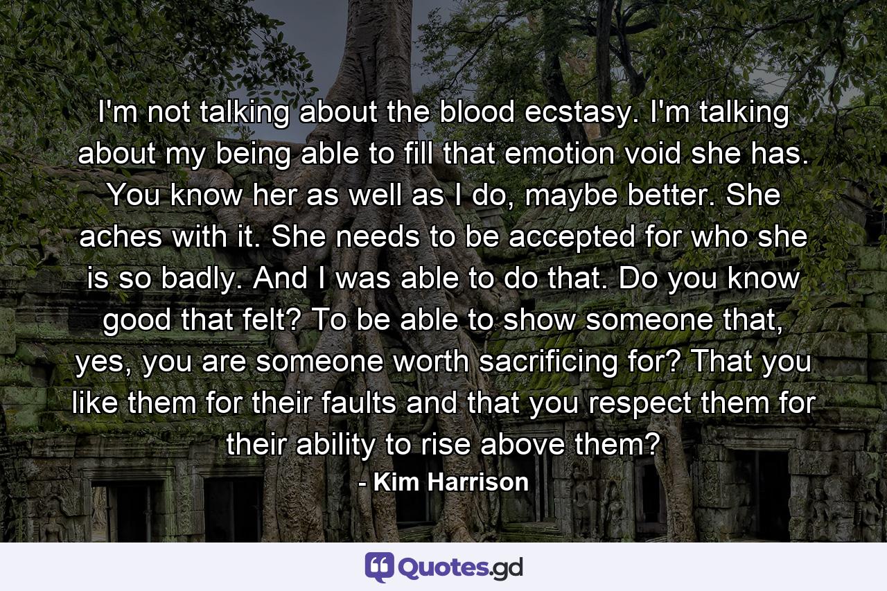 I'm not talking about the blood ecstasy. I'm talking about my being able to fill that emotion void she has. You know her as well as I do, maybe better. She aches with it. She needs to be accepted for who she is so badly. And I was able to do that. Do you know good that felt? To be able to show someone that, yes, you are someone worth sacrificing for? That you like them for their faults and that you respect them for their ability to rise above them? - Quote by Kim Harrison