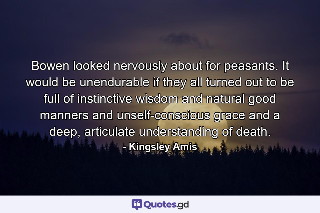 Bowen looked nervously about for peasants. It would be unendurable if they all turned out to be full of instinctive wisdom and natural good manners and unself-conscious grace and a deep, articulate understanding of death. - Quote by Kingsley Amis