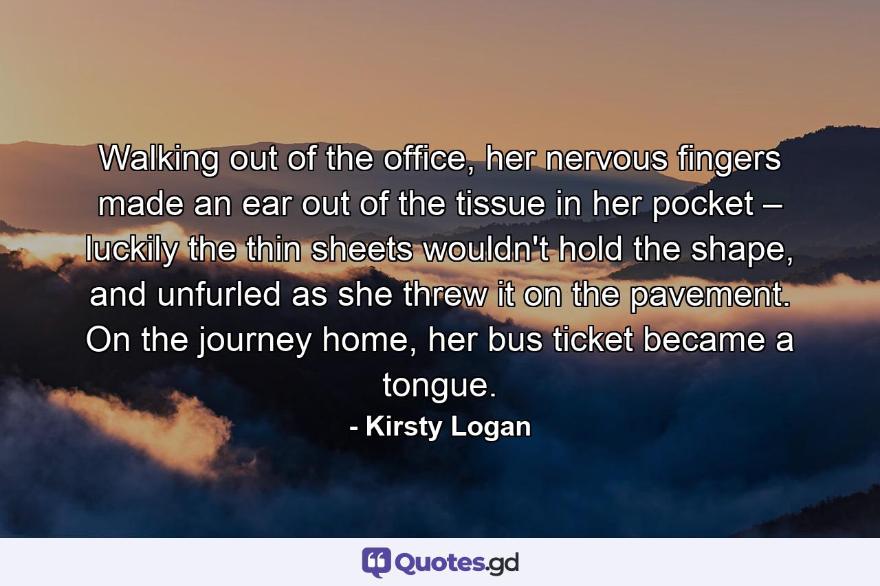 Walking out of the office, her nervous fingers made an ear out of the tissue in her pocket – luckily the thin sheets wouldn't hold the shape, and unfurled as she threw it on the pavement. On the journey home, her bus ticket became a tongue. - Quote by Kirsty Logan