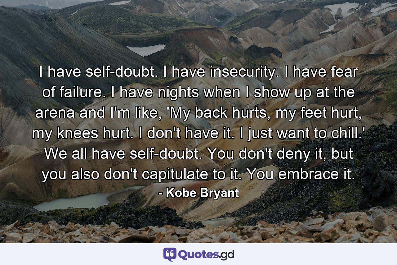 I have self-doubt. I have insecurity. I have fear of failure. I have nights when I show up at the arena and I'm like, 'My back hurts, my feet hurt, my knees hurt. I don't have it. I just want to chill.' We all have self-doubt. You don't deny it, but you also don't capitulate to it. You embrace it. - Quote by Kobe Bryant