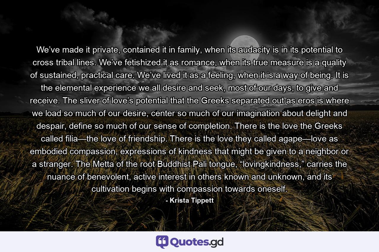 We’ve made it private, contained it in family, when its audacity is in its potential to cross tribal lines. We’ve fetishized it as romance, when its true measure is a quality of sustained, practical care. We’ve lived it as a feeling, when it is a way of being. It is the elemental experience we all desire and seek, most of our days, to give and receive. The sliver of love’s potential that the Greeks separated out as eros is where we load so much of our desire, center so much of our imagination about delight and despair, define so much of our sense of completion. There is the love the Greeks called filia—the love of friendship. There is the love they called agape—love as embodied compassion, expressions of kindness that might be given to a neighbor or a stranger. The Metta of the root Buddhist Pali tongue, “lovingkindness,” carries the nuance of benevolent, active interest in others known and unknown, and its cultivation begins with compassion towards oneself. - Quote by Krista Tippett