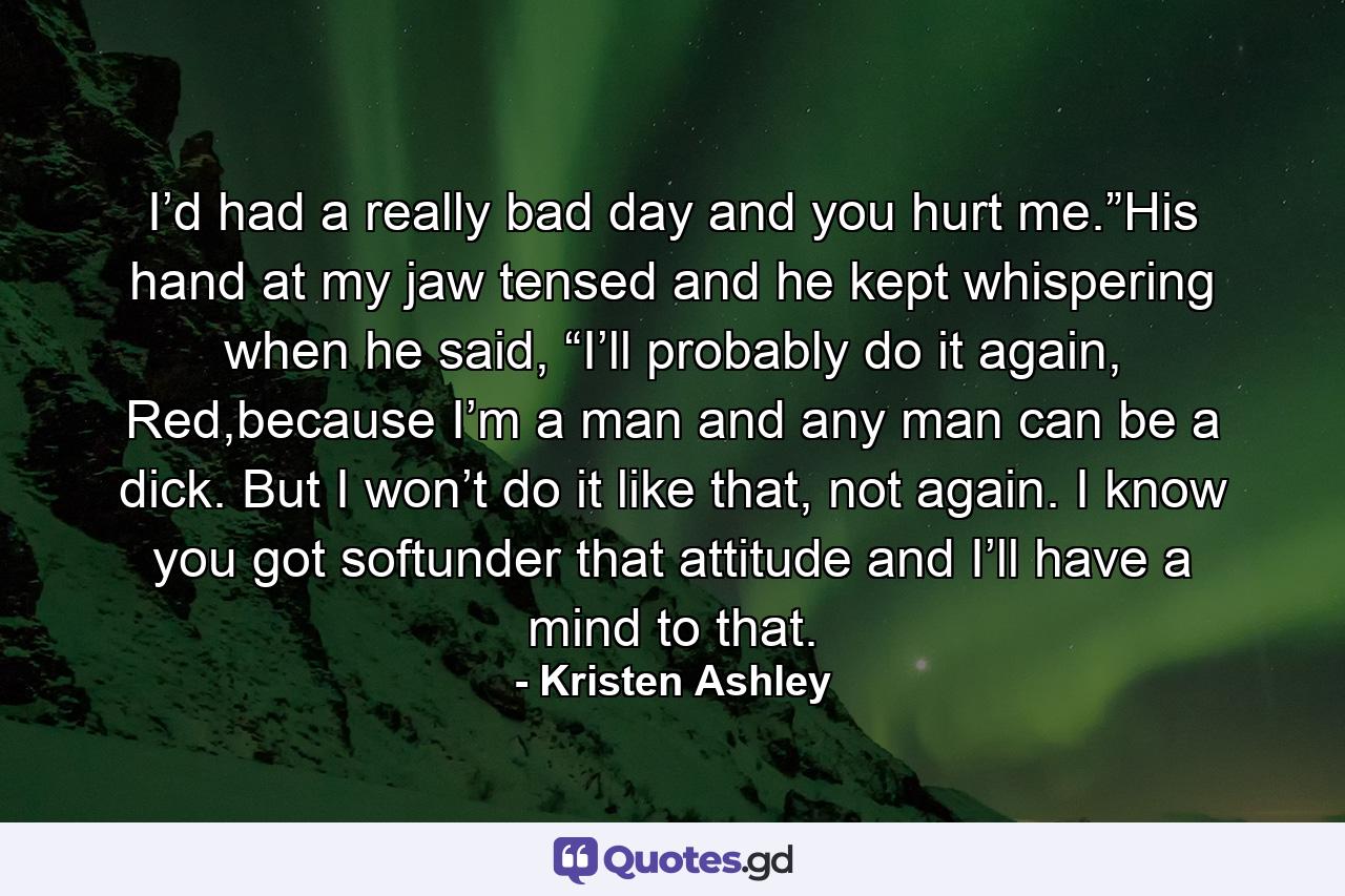 I’d had a really bad day and you hurt me.”His hand at my jaw tensed and he kept whispering when he said, “I’ll probably do it again, Red,because I’m a man and any man can be a dick. But I won’t do it like that, not again. I know you got softunder that attitude and I’ll have a mind to that. - Quote by Kristen Ashley