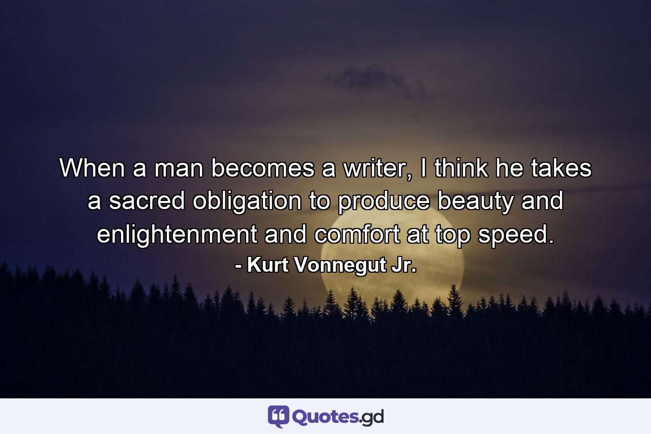 When a man becomes a writer, I think he takes a sacred obligation to produce beauty and enlightenment and comfort at top speed. - Quote by Kurt Vonnegut Jr.