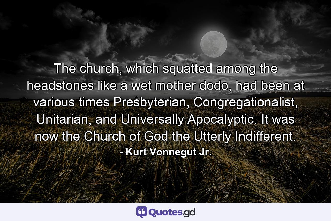 The church, which squatted among the headstones like a wet mother dodo, had been at various times Presbyterian, Congregationalist, Unitarian, and Universally Apocalyptic. It was now the Church of God the Utterly Indifferent. - Quote by Kurt Vonnegut Jr.