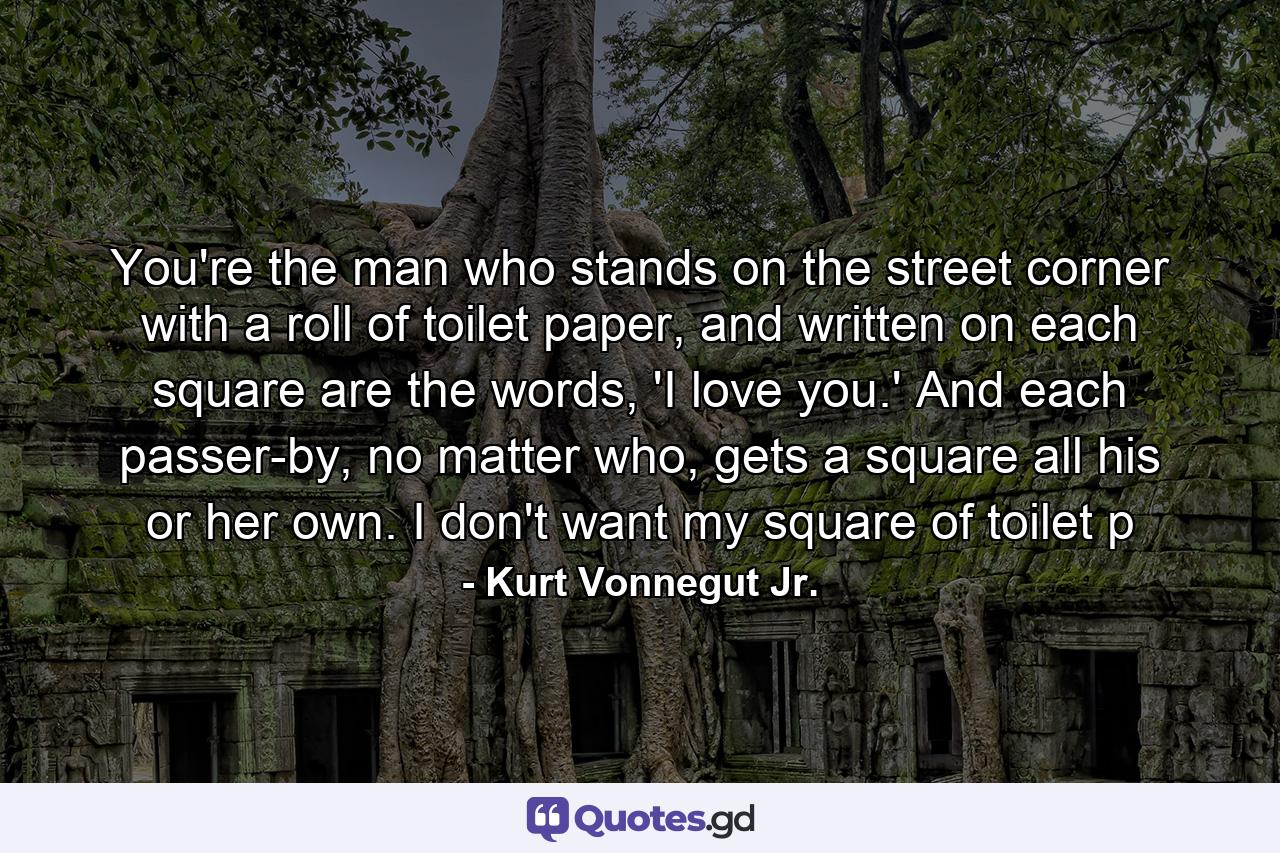 You're the man who stands on the street corner with a roll of toilet paper, and written on each square are the words, 'I love you.' And each passer-by, no matter who, gets a square all his or her own. I don't want my square of toilet p - Quote by Kurt Vonnegut Jr.