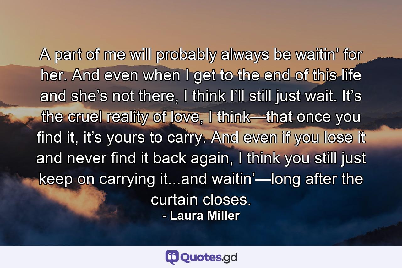 A part of me will probably always be waitin’ for her. And even when I get to the end of this life and she’s not there, I think I’ll still just wait. It’s the cruel reality of love, I think—that once you find it, it’s yours to carry. And even if you lose it and never find it back again, I think you still just keep on carrying it...and waitin’—long after the curtain closes. - Quote by Laura Miller