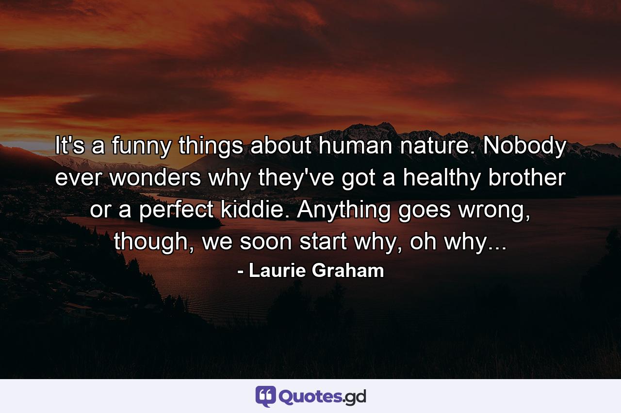 It's a funny things about human nature. Nobody ever wonders why they've got a healthy brother or a perfect kiddie. Anything goes wrong, though, we soon start why, oh why... - Quote by Laurie Graham