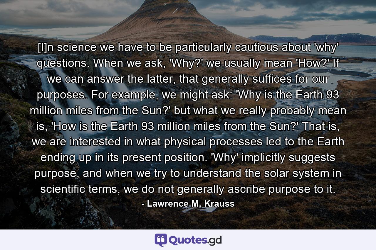 [I]n science we have to be particularly cautious about 'why' questions. When we ask, 'Why?' we usually mean 'How?' If we can answer the latter, that generally suffices for our purposes. For example, we might ask: 'Why is the Earth 93 million miles from the Sun?' but what we really probably mean is, 'How is the Earth 93 million miles from the Sun?' That is, we are interested in what physical processes led to the Earth ending up in its present position. 'Why' implicitly suggests purpose, and when we try to understand the solar system in scientific terms, we do not generally ascribe purpose to it. - Quote by Lawrence M. Krauss