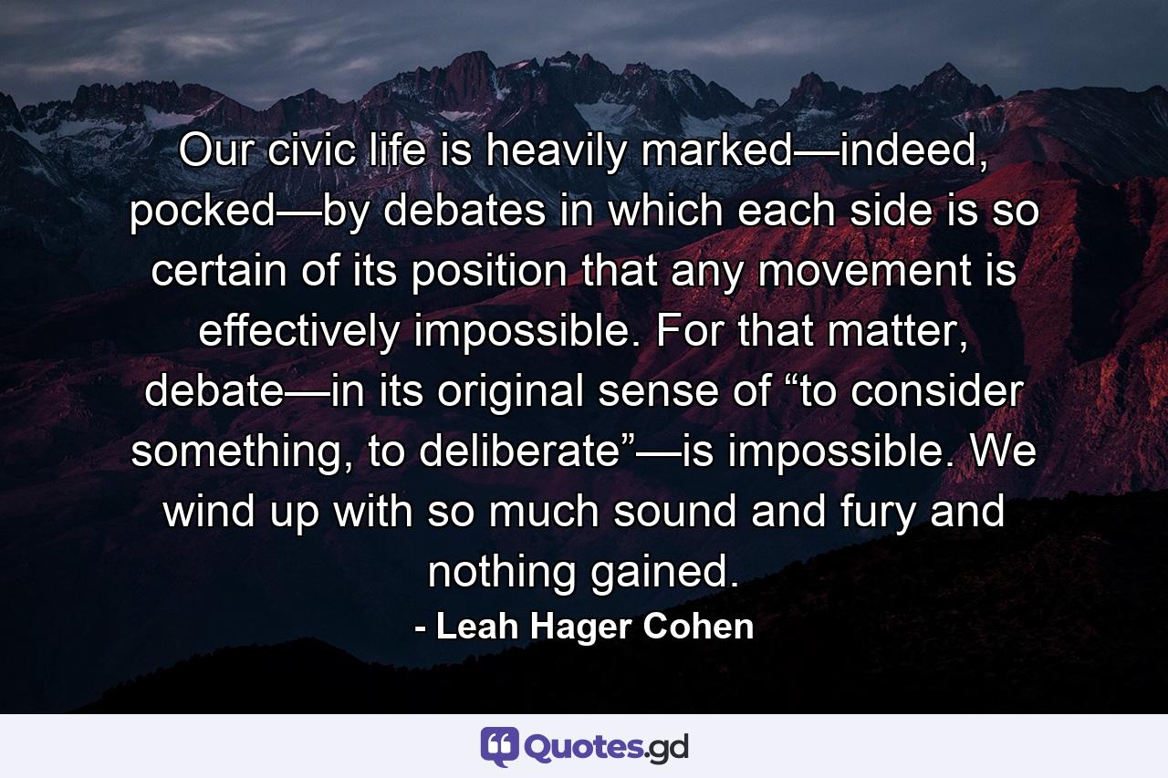 Our civic life is heavily marked—indeed, pocked—by debates in which each side is so certain of its position that any movement is effectively impossible. For that matter, debate—in its original sense of “to consider something, to deliberate”—is impossible. We wind up with so much sound and fury and nothing gained. - Quote by Leah Hager Cohen