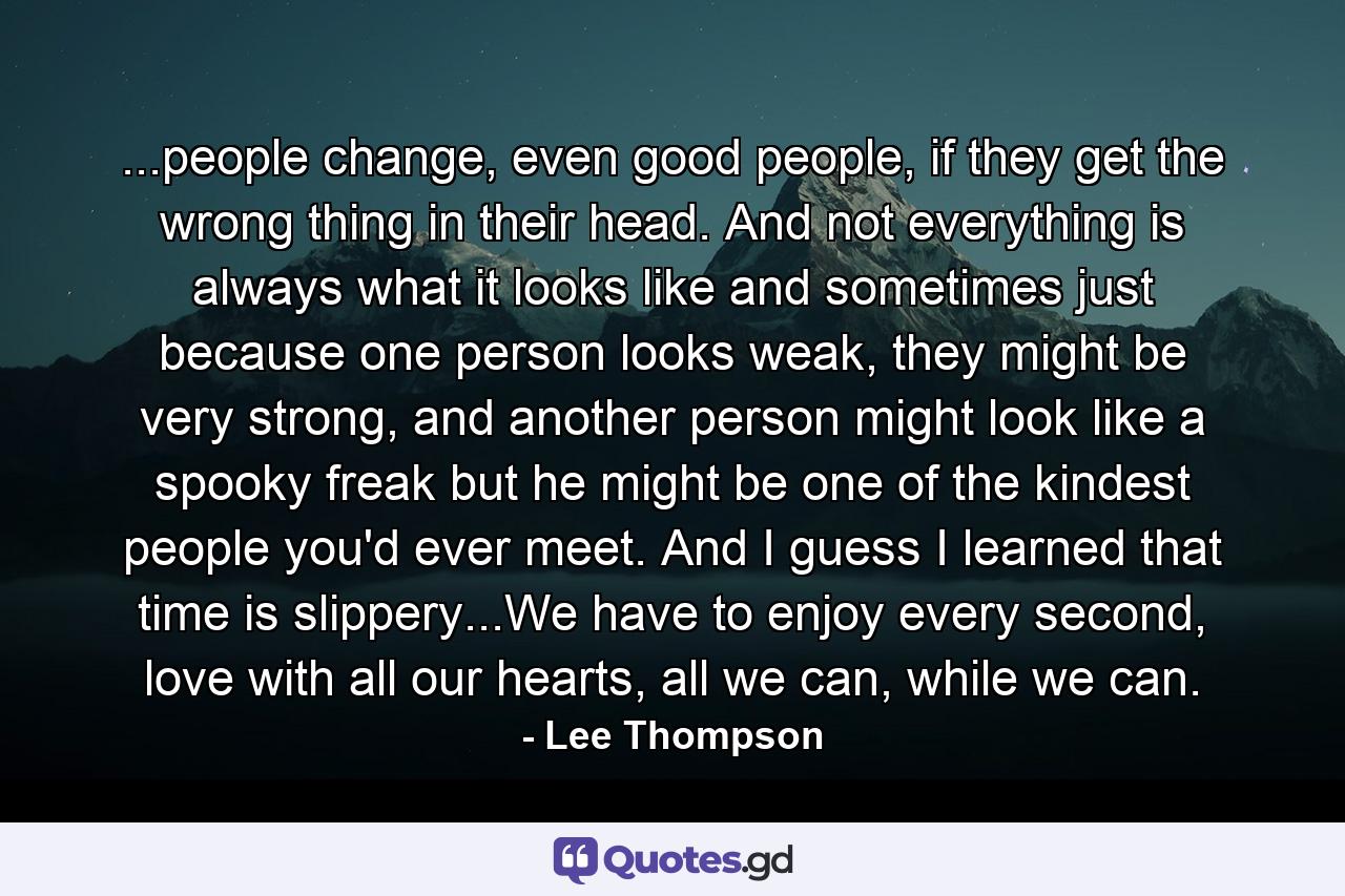 ...people change, even good people, if they get the wrong thing in their head. And not everything is always what it looks like and sometimes just because one person looks weak, they might be very strong, and another person might look like a spooky freak but he might be one of the kindest people you'd ever meet. And I guess I learned that time is slippery...We have to enjoy every second, love with all our hearts, all we can, while we can. - Quote by Lee Thompson