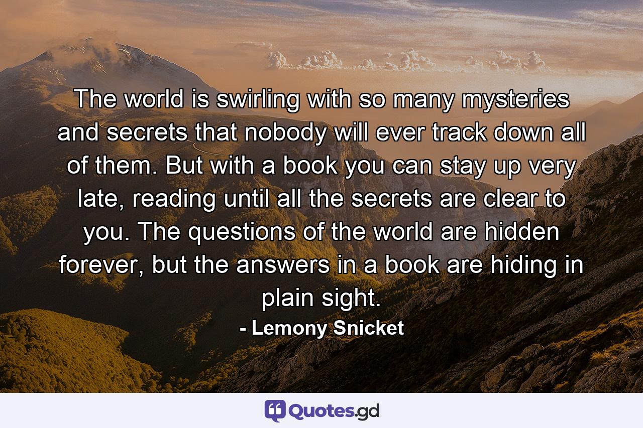 The world is swirling with so many mysteries and secrets that nobody will ever track down all of them. But with a book you can stay up very late, reading until all the secrets are clear to you. The questions of the world are hidden forever, but the answers in a book are hiding in plain sight. - Quote by Lemony Snicket