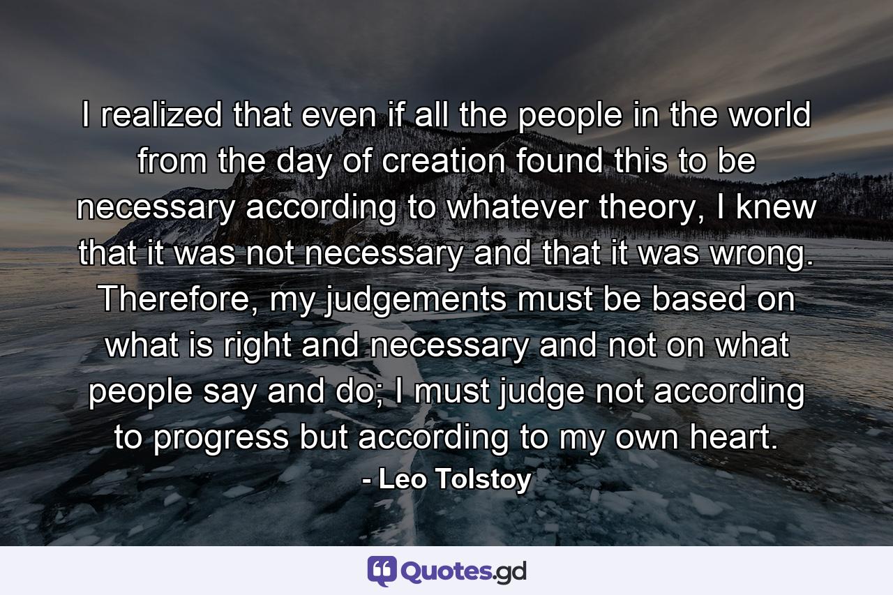 I realized that even if all the people in the world from the day of creation found this to be necessary according to whatever theory, I knew that it was not necessary and that it was wrong. Therefore, my judgements must be based on what is right and necessary and not on what people say and do; I must judge not according to progress but according to my own heart. - Quote by Leo Tolstoy