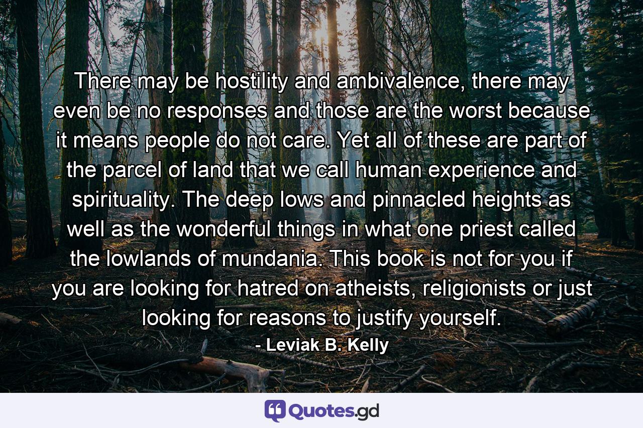 There may be hostility and ambivalence, there may even be no responses and those are the worst because it means people do not care. Yet all of these are part of the parcel of land that we call human experience and spirituality. The deep lows and pinnacled heights as well as the wonderful things in what one priest called the lowlands of mundania. This book is not for you if you are looking for hatred on atheists, religionists or just looking for reasons to justify yourself. - Quote by Leviak B. Kelly