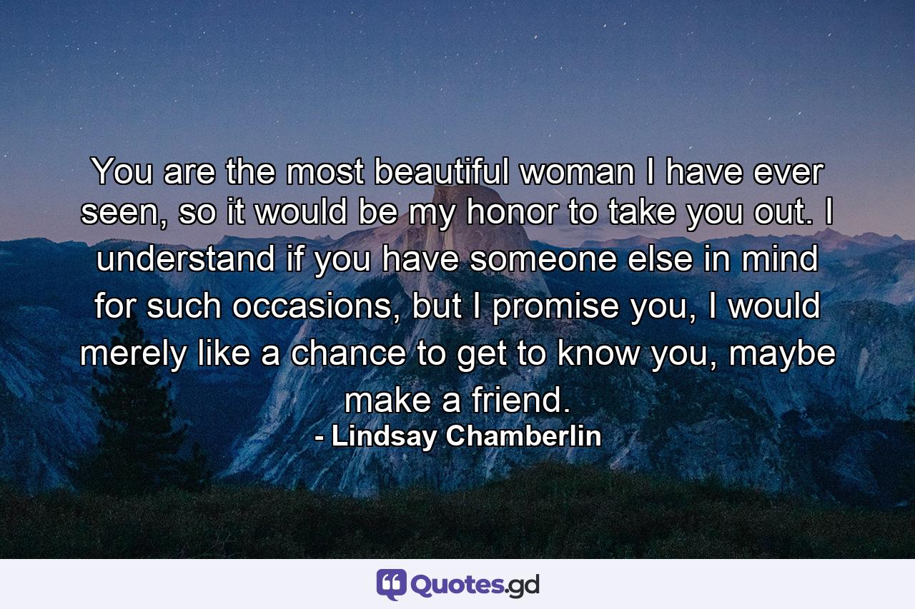 You are the most beautiful woman I have ever seen, so it would be my honor to take you out. I understand if you have someone else in mind for such occasions, but I promise you, I would merely like a chance to get to know you, maybe make a friend. - Quote by Lindsay Chamberlin