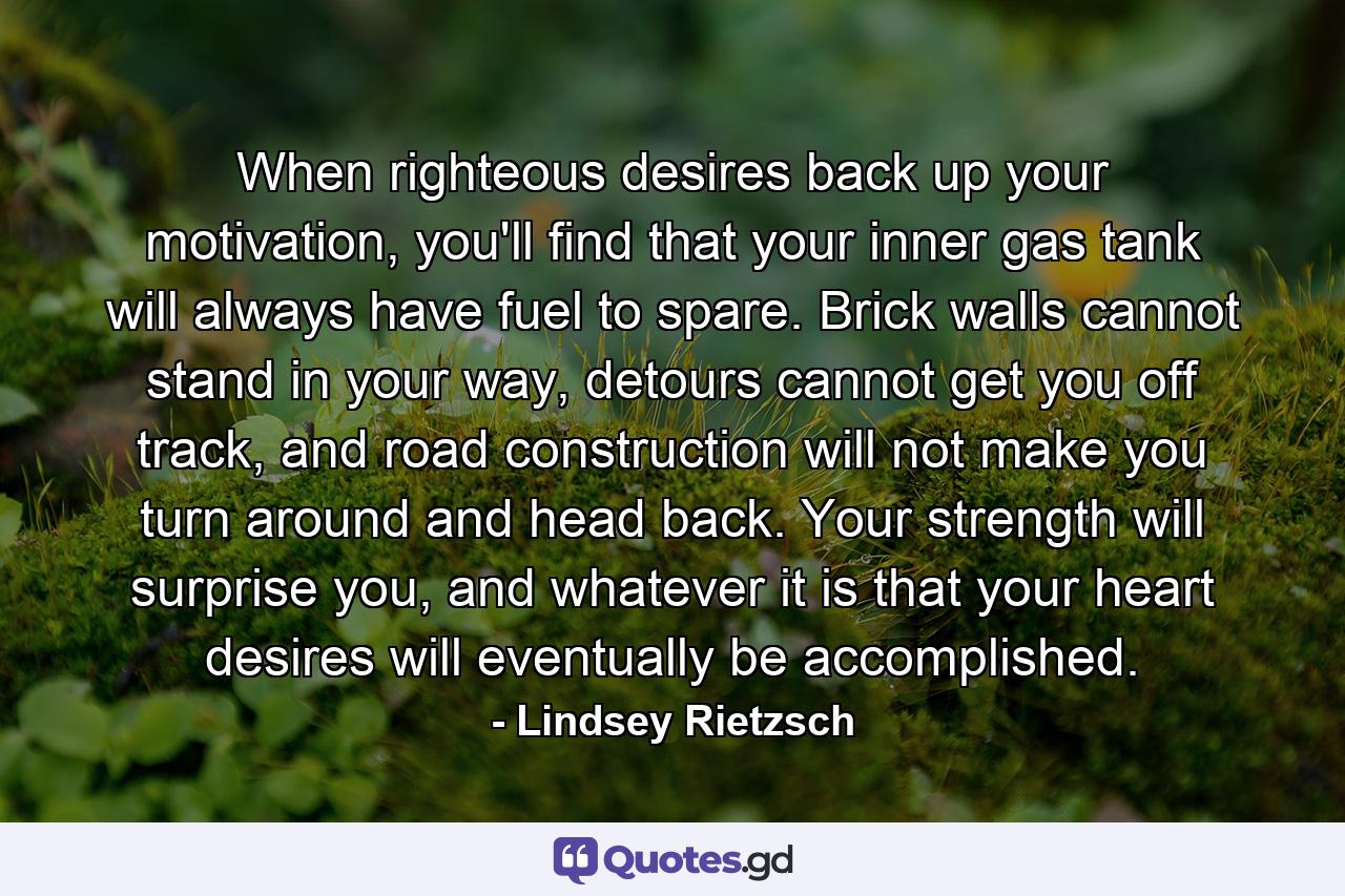 When righteous desires back up your motivation, you'll find that your inner gas tank will always have fuel to spare. Brick walls cannot stand in your way, detours cannot get you off track, and road construction will not make you turn around and head back. Your strength will surprise you, and whatever it is that your heart desires will eventually be accomplished. - Quote by Lindsey Rietzsch