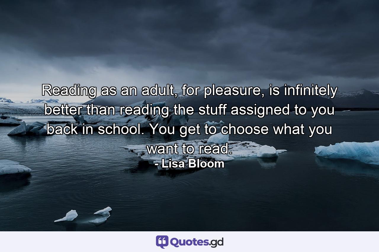 Reading as an adult, for pleasure, is infinitely better than reading the stuff assigned to you back in school. You get to choose what you want to read. - Quote by Lisa Bloom