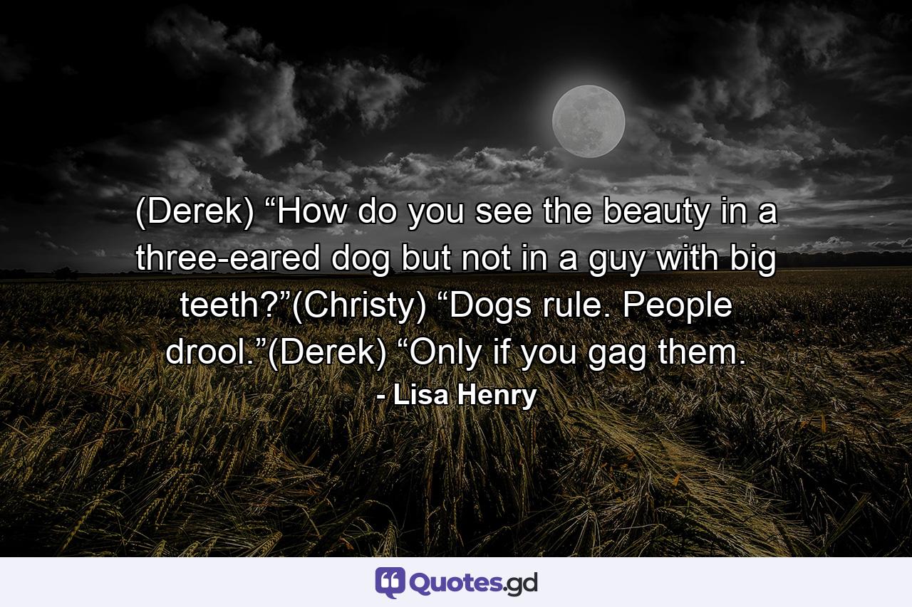 (Derek) “How do you see the beauty in a three-eared dog but not in a guy with big teeth?”(Christy) “Dogs rule. People drool.”(Derek) “Only if you gag them. - Quote by Lisa Henry