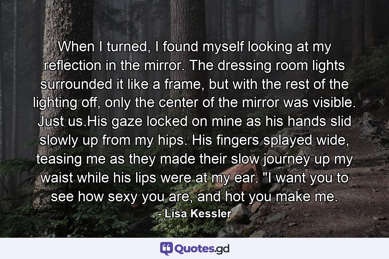 When I turned, I found myself looking at my reflection in the mirror. The dressing room lights surrounded it like a frame, but with the rest of the lighting off, only the center of the mirror was visible. Just us.His gaze locked on mine as his hands slid slowly up from my hips. His fingers splayed wide, teasing me as they made their slow journey up my waist while his lips were at my ear. 