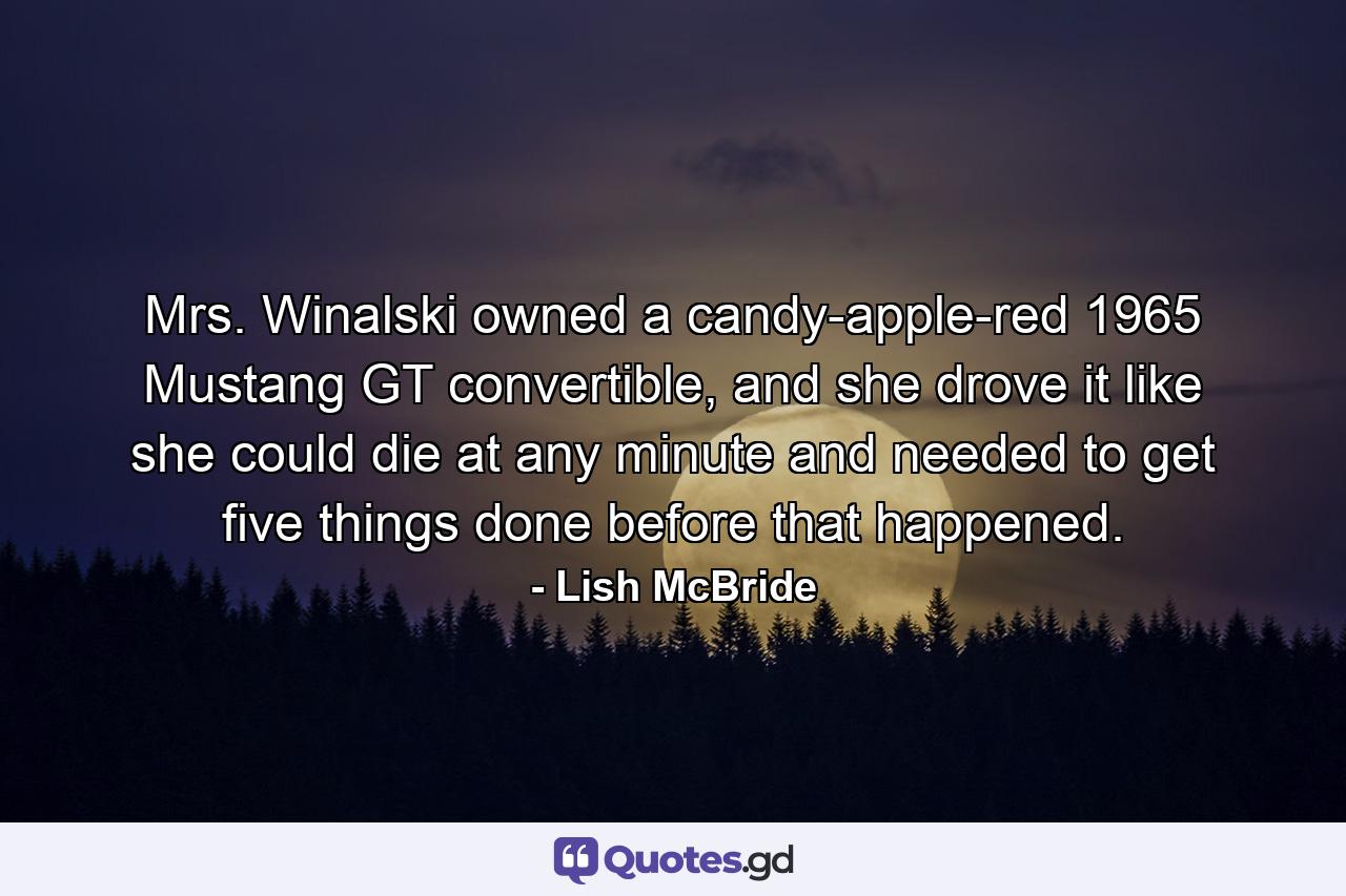 Mrs. Winalski owned a candy-apple-red 1965 Mustang GT convertible, and she drove it like she could die at any minute and needed to get five things done before that happened. - Quote by Lish McBride