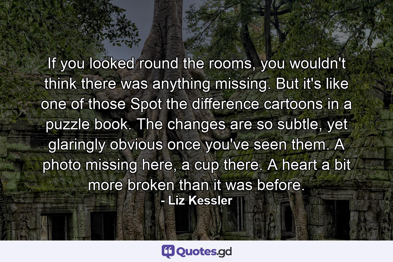 If you looked round the rooms, you wouldn't think there was anything missing. But it's like one of those Spot the difference cartoons in a puzzle book. The changes are so subtle, yet glaringly obvious once you've seen them. A photo missing here, a cup there. A heart a bit more broken than it was before. - Quote by Liz Kessler