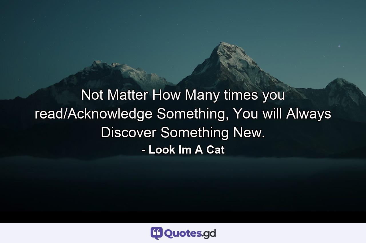 Not Matter How Many times you read/Acknowledge Something, You will Always Discover Something New. - Quote by Look Im A Cat