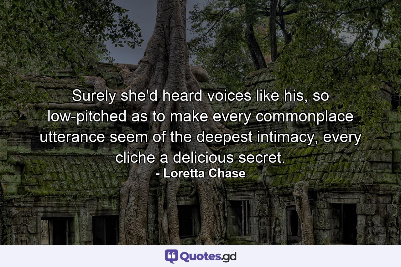 Surely she'd heard voices like his, so low-pitched as to make every commonplace utterance seem of the deepest intimacy, every cliche a delicious secret. - Quote by Loretta Chase