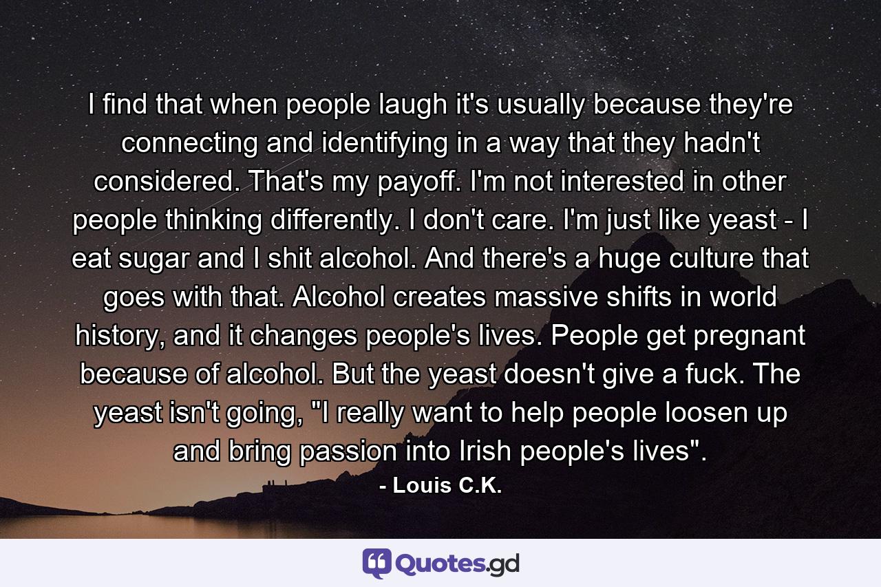 I find that when people laugh it's usually because they're connecting and identifying in a way that they hadn't considered. That's my payoff. I'm not interested in other people thinking differently. I don't care. I'm just like yeast - I eat sugar and I shit alcohol. And there's a huge culture that goes with that. Alcohol creates massive shifts in world history, and it changes people's lives. People get pregnant because of alcohol. But the yeast doesn't give a fuck. The yeast isn't going, 