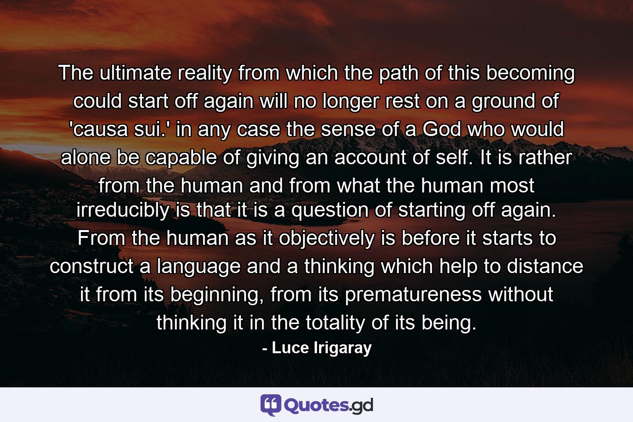 The ultimate reality from which the path of this becoming could start off again will no longer rest on a ground of 'causa sui.' in any case the sense of a God who would alone be capable of giving an account of self. It is rather from the human and from what the human most irreducibly is that it is a question of starting off again. From the human as it objectively is before it starts to construct a language and a thinking which help to distance it from its beginning, from its prematureness without thinking it in the totality of its being. - Quote by Luce Irigaray