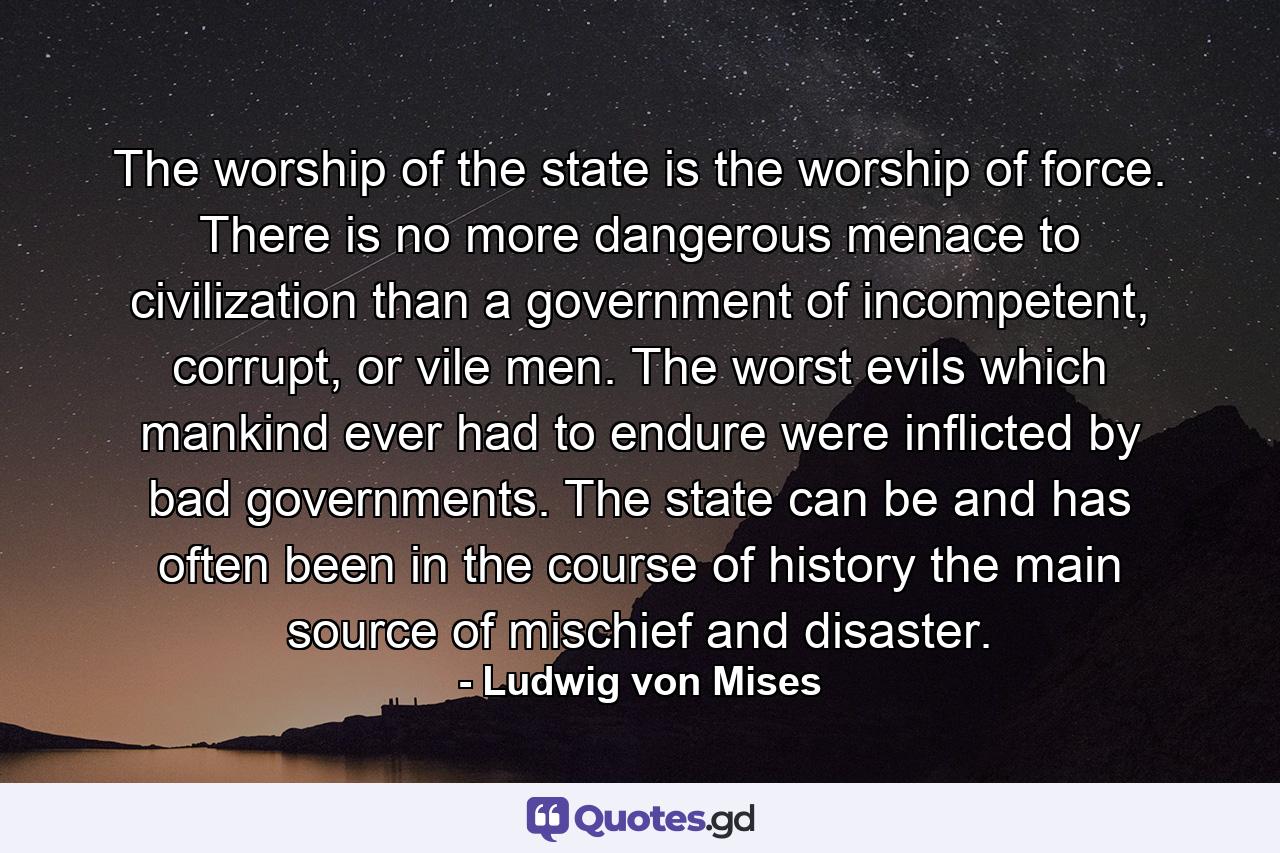 The worship of the state is the worship of force. There is no more dangerous menace to civilization than a government of incompetent, corrupt, or vile men. The worst evils which mankind ever had to endure were inﬂicted by bad governments. The state can be and has often been in the course of history the main source of mischief and disaster. - Quote by Ludwig von Mises