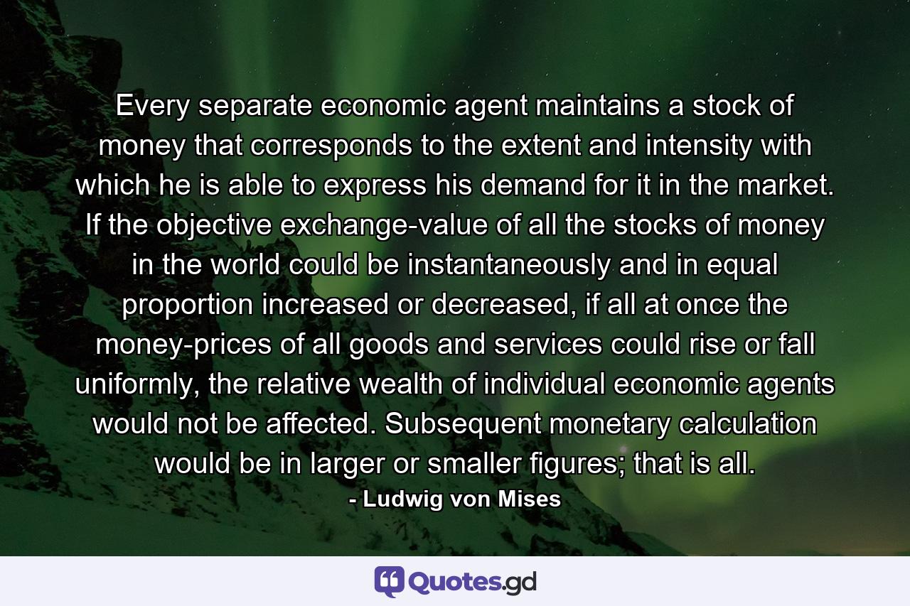 Every separate economic agent maintains a stock of money that corresponds to the extent and intensity with which he is able to express his demand for it in the market. If the objective exchange-value of all the stocks of money in the world could be instantaneously and in equal proportion increased or decreased, if all at once the money-prices of all goods and services could rise or fall uniformly, the relative wealth of individual economic agents would not be affected. Subsequent monetary calculation would be in larger or smaller figures; that is all. - Quote by Ludwig von Mises