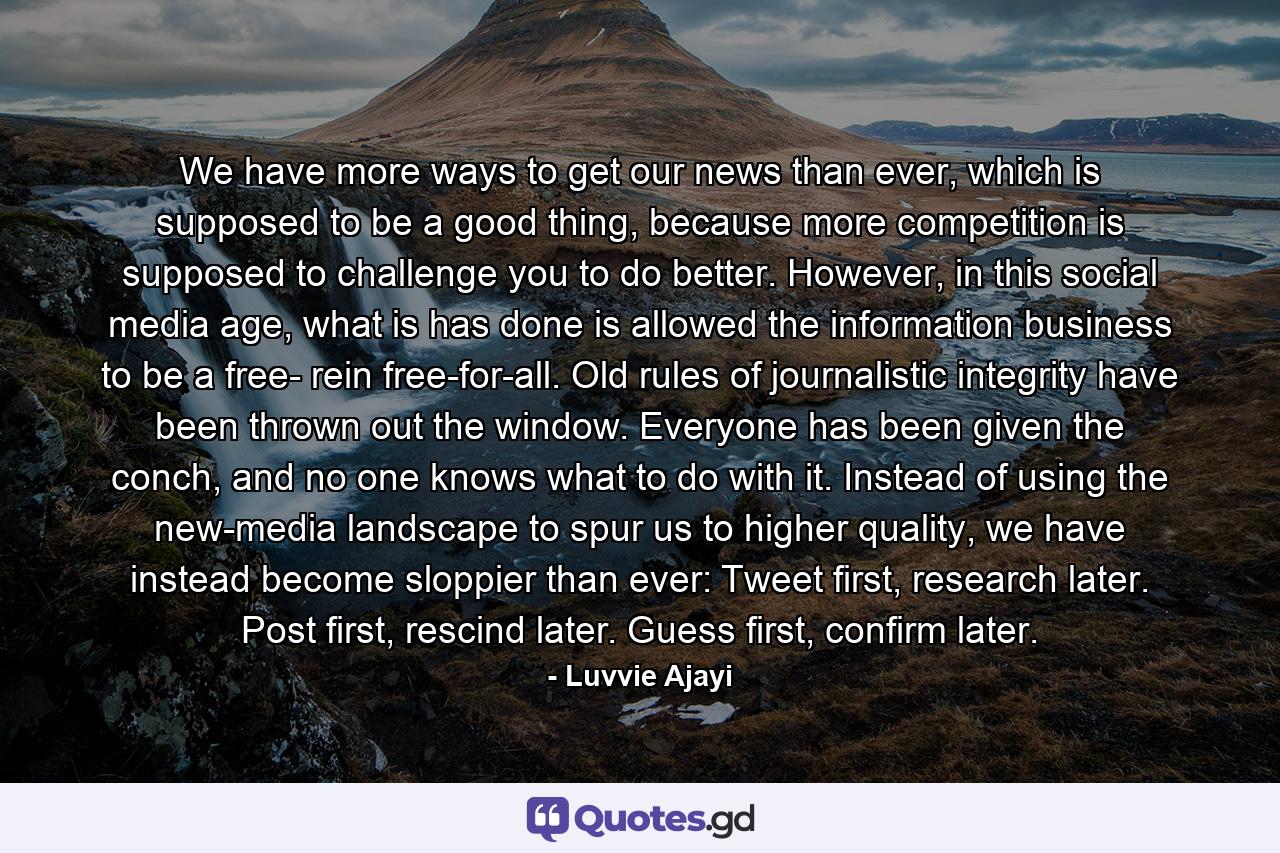 We have more ways to get our news than ever, which is supposed to be a good thing, because more competition is supposed to challenge you to do better. However, in this social media age, what is has done is allowed the information business to be a free- rein free-for-all. Old rules of journalistic integrity have been thrown out the window. Everyone has been given the conch, and no one knows what to do with it. Instead of using the new-media landscape to spur us to higher quality, we have instead become sloppier than ever: Tweet first, research later. Post first, rescind later. Guess first, confirm later. - Quote by Luvvie Ajayi