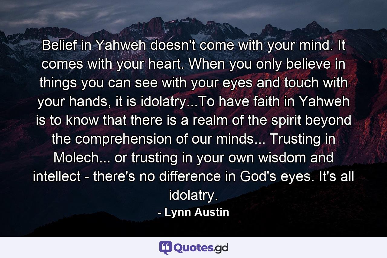 Belief in Yahweh doesn't come with your mind. It comes with your heart. When you only believe in things you can see with your eyes and touch with your hands, it is idolatry...To have faith in Yahweh is to know that there is a realm of the spirit beyond the comprehension of our minds... Trusting in Molech... or trusting in your own wisdom and intellect - there's no difference in God's eyes. It's all idolatry. - Quote by Lynn Austin