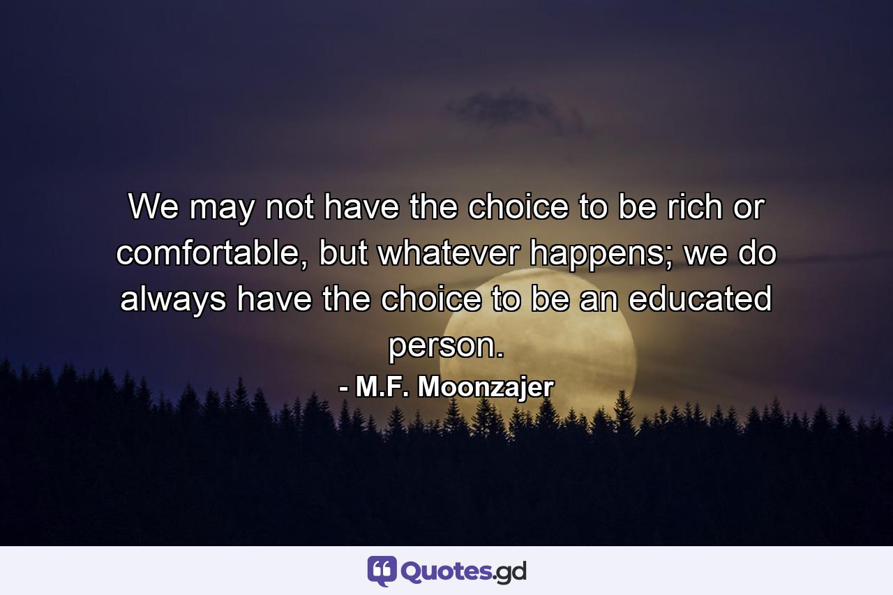 We may not have the choice to be rich or comfortable, but whatever happens; we do always have the choice to be an educated person. - Quote by M.F. Moonzajer