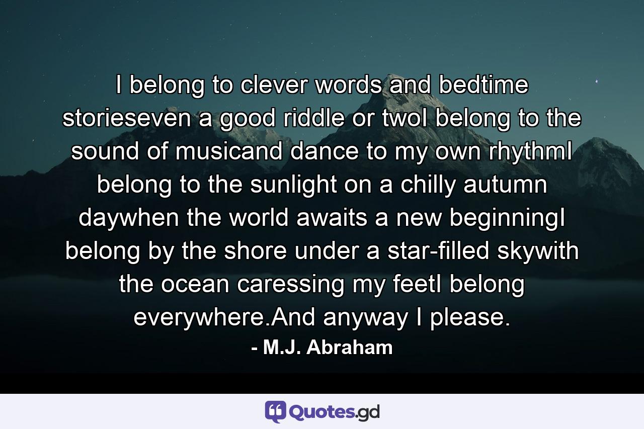 I belong to clever words and bedtime storieseven a good riddle or twoI belong to the sound of musicand dance to my own rhythmI belong to the sunlight on a chilly autumn daywhen the world awaits a new beginningI belong by the shore under a star-filled skywith the ocean caressing my feetI belong everywhere.And anyway I please. - Quote by M.J. Abraham