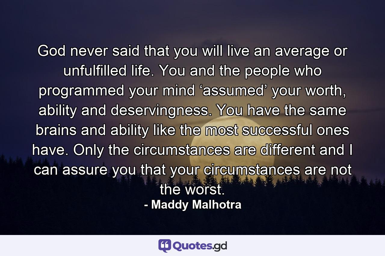 God never said that you will live an average or unfulfilled life. You and the people who programmed your mind ‘assumed’ your worth, ability and deservingness. You have the same brains and ability like the most successful ones have. Only the circumstances are different and I can assure you that your circumstances are not the worst. - Quote by Maddy Malhotra