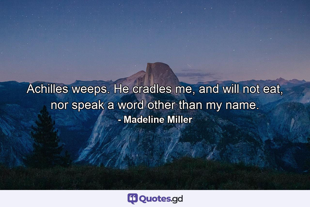 Achilles weeps. He cradles me, and will not eat, nor speak a word other than my name. - Quote by Madeline Miller