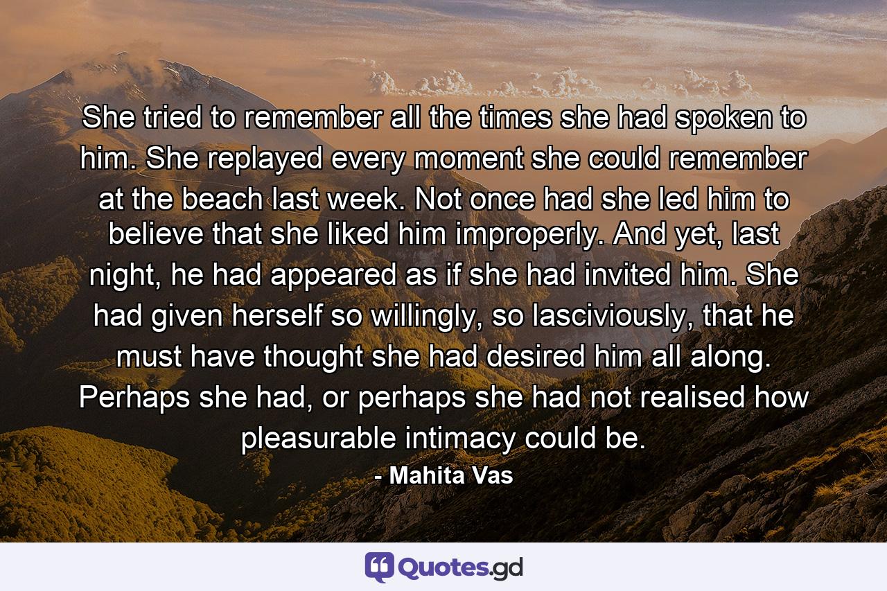 She tried to remember all the times she had spoken to him. She replayed every moment she could remember at the beach last week. Not once had she led him to believe that she liked him improperly. And yet, last night, he had appeared as if she had invited him. She had given herself so willingly, so lasciviously, that he must have thought she had desired him all along. Perhaps she had, or perhaps she had not realised how pleasurable intimacy could be. - Quote by Mahita Vas