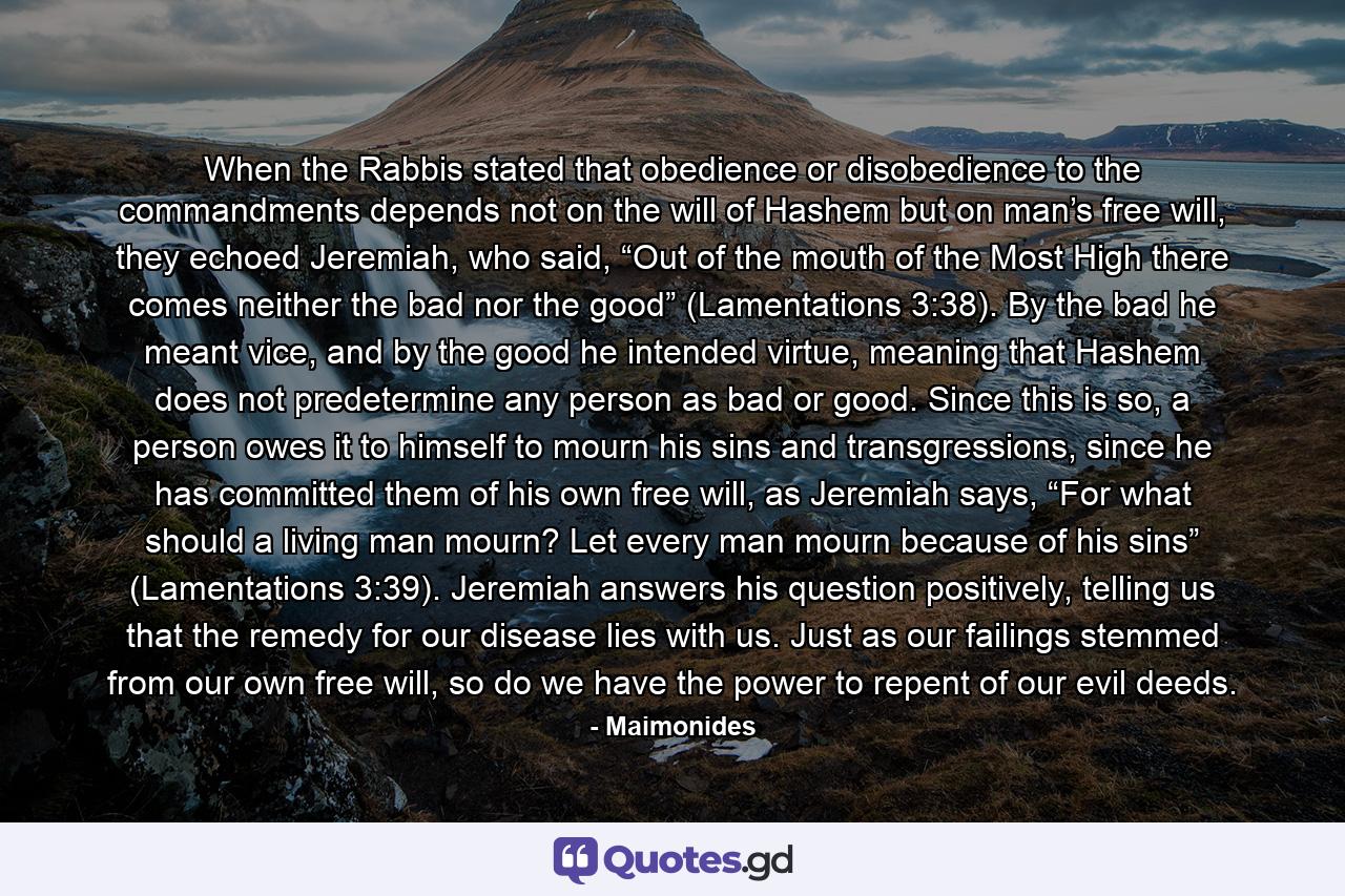 When the Rabbis stated that obedience or disobedience to the commandments depends not on the will of Hashem but on man’s free will, they echoed Jeremiah, who said, “Out of the mouth of the Most High there comes neither the bad nor the good” (Lamentations 3:38). By the bad he meant vice, and by the good he intended virtue, meaning that Hashem does not predetermine any person as bad or good. Since this is so, a person owes it to himself to mourn his sins and transgressions, since he has committed them of his own free will, as Jeremiah says, “For what should a living man mourn? Let every man mourn because of his sins” (Lamentations 3:39). Jeremiah answers his question positively, telling us that the remedy for our disease lies with us. Just as our failings stemmed from our own free will, so do we have the power to repent of our evil deeds. - Quote by Maimonides