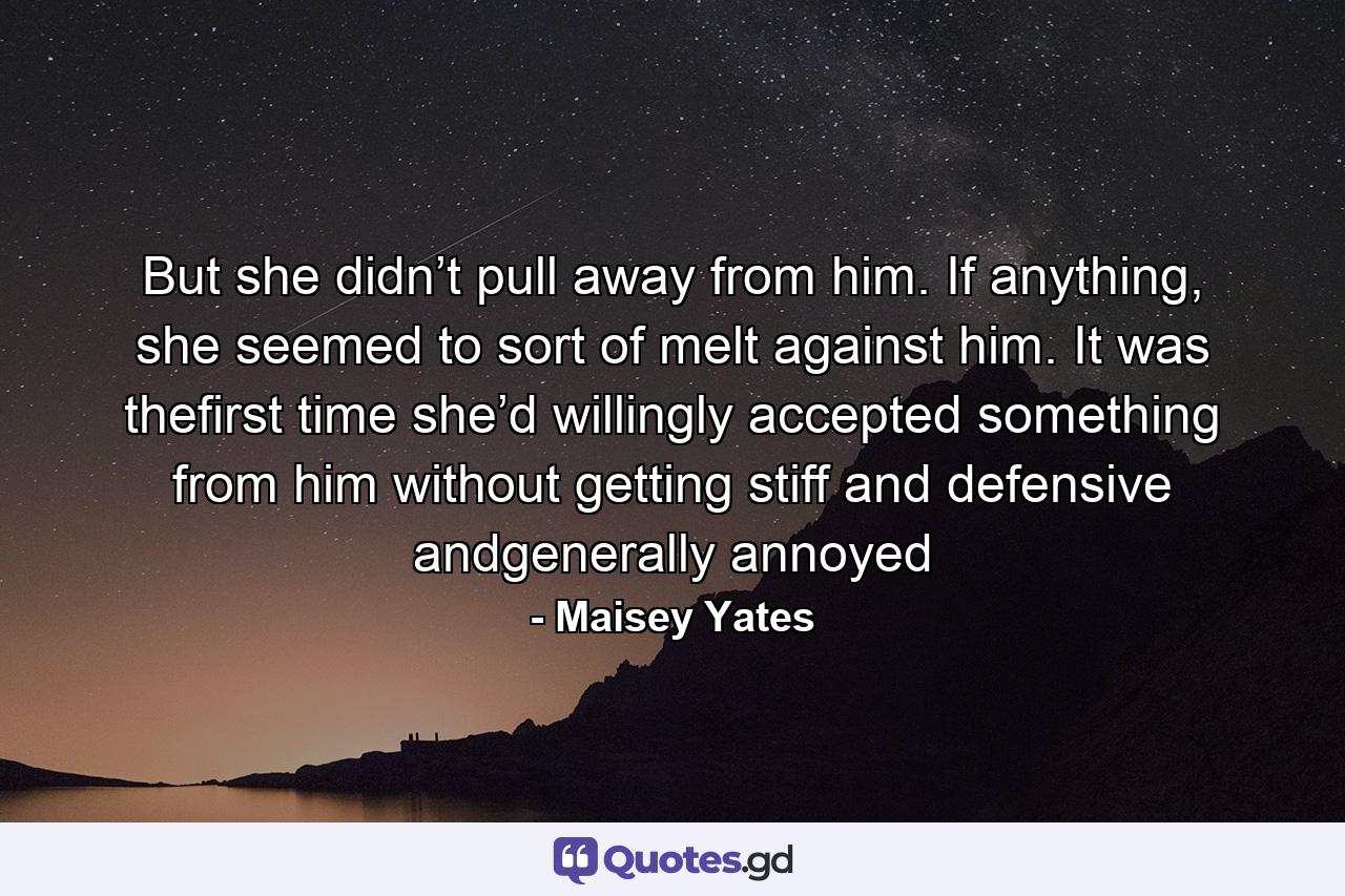 But she didn’t pull away from him. If anything, she seemed to sort of melt against him. It was thefirst time she’d willingly accepted something from him without getting stiff and defensive andgenerally annoyed - Quote by Maisey Yates