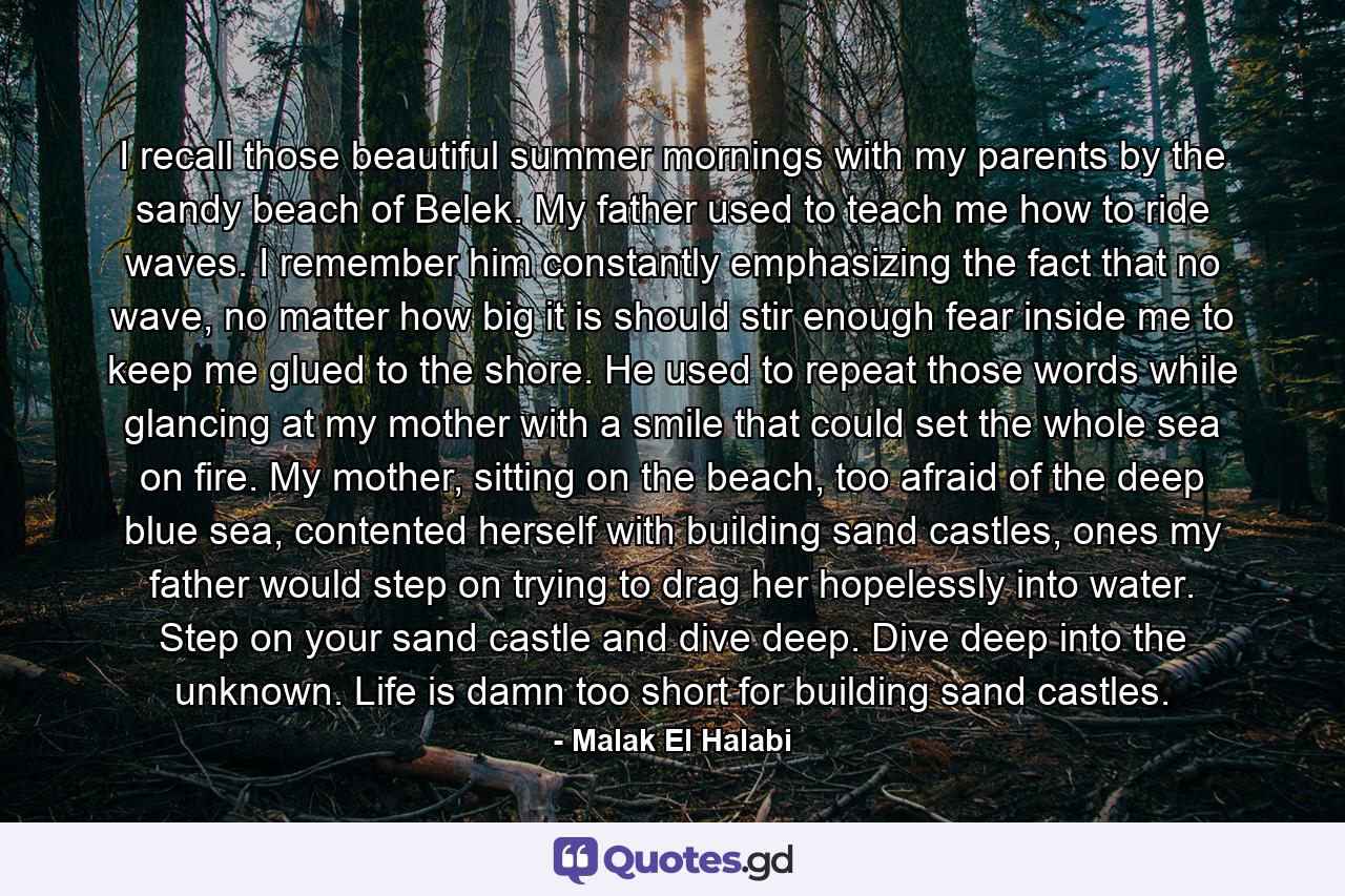 I recall those beautiful summer mornings with my parents by the sandy beach of Belek. My father used to teach me how to ride waves. I remember him constantly emphasizing the fact that no wave, no matter how big it is should stir enough fear inside me to keep me glued to the shore. He used to repeat those words while glancing at my mother with a smile that could set the whole sea on fire. My mother, sitting on the beach, too afraid of the deep blue sea, contented herself with building sand castles, ones my father would step on trying to drag her hopelessly into water. Step on your sand castle and dive deep. Dive deep into the unknown. Life is damn too short for building sand castles. - Quote by Malak El Halabi