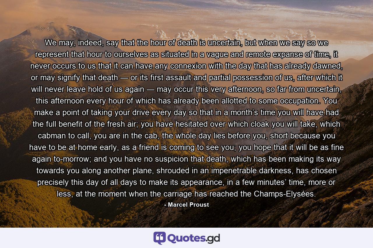 We may, indeed, say that the hour of death is uncertain, but when we say so we represent that hour to ourselves as situated in a vague and remote expanse of time, it never occurs to us that it can have any connexion with the day that has already dawned, or may signify that death — or its first assault and partial possession of us, after which it will never leave hold of us again — may occur this very afternoon, so far from uncertain, this afternoon every hour of which has already been allotted to some occupation. You make a point of taking your drive every day so that in a month’s time you will have had the full benefit of the fresh air; you have hesitated over which cloak you will take, which cabman to call, you are in the cab, the whole day lies before you, short because you have to be at home early, as a friend is coming to see you; you hope that it will be as fine again to-morrow; and you have no suspicion that death, which has been making its way towards you along another plane, shrouded in an impenetrable darkness, has chosen precisely this day of all days to make its appearance, in a few minutes’ time, more or less, at the moment when the carriage has reached the Champs-Elysées. - Quote by Marcel Proust