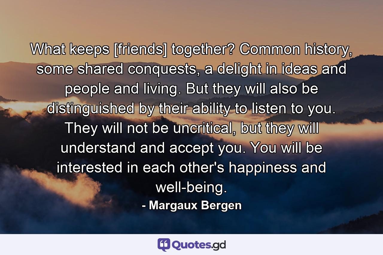 What keeps [friends] together? Common history, some shared conquests, a delight in ideas and people and living. But they will also be distinguished by their ability to listen to you. They will not be uncritical, but they will understand and accept you. You will be interested in each other's happiness and well-being. - Quote by Margaux Bergen