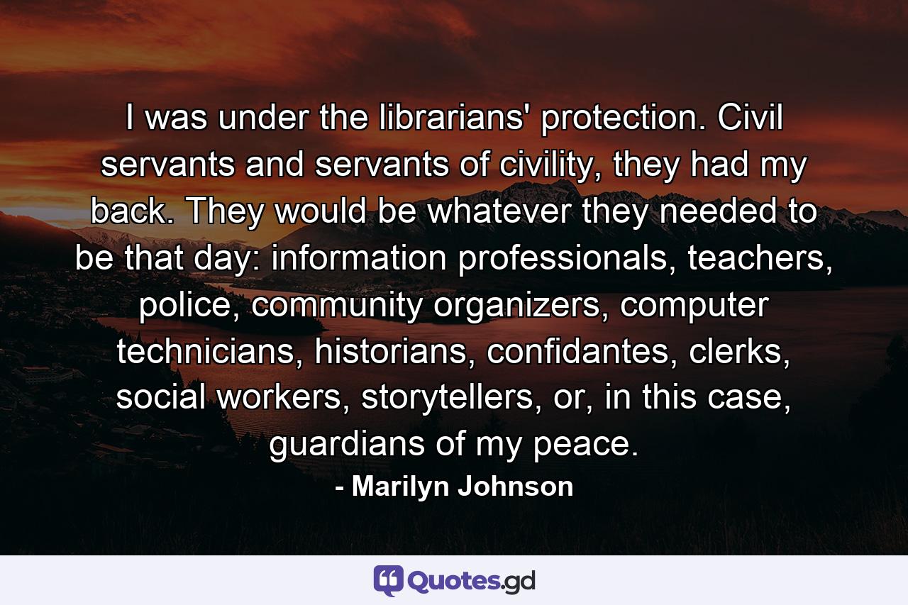 I was under the librarians' protection. Civil servants and servants of civility, they had my back. They would be whatever they needed to be that day: information professionals, teachers, police, community organizers, computer technicians, historians, confidantes, clerks, social workers, storytellers, or, in this case, guardians of my peace. - Quote by Marilyn Johnson