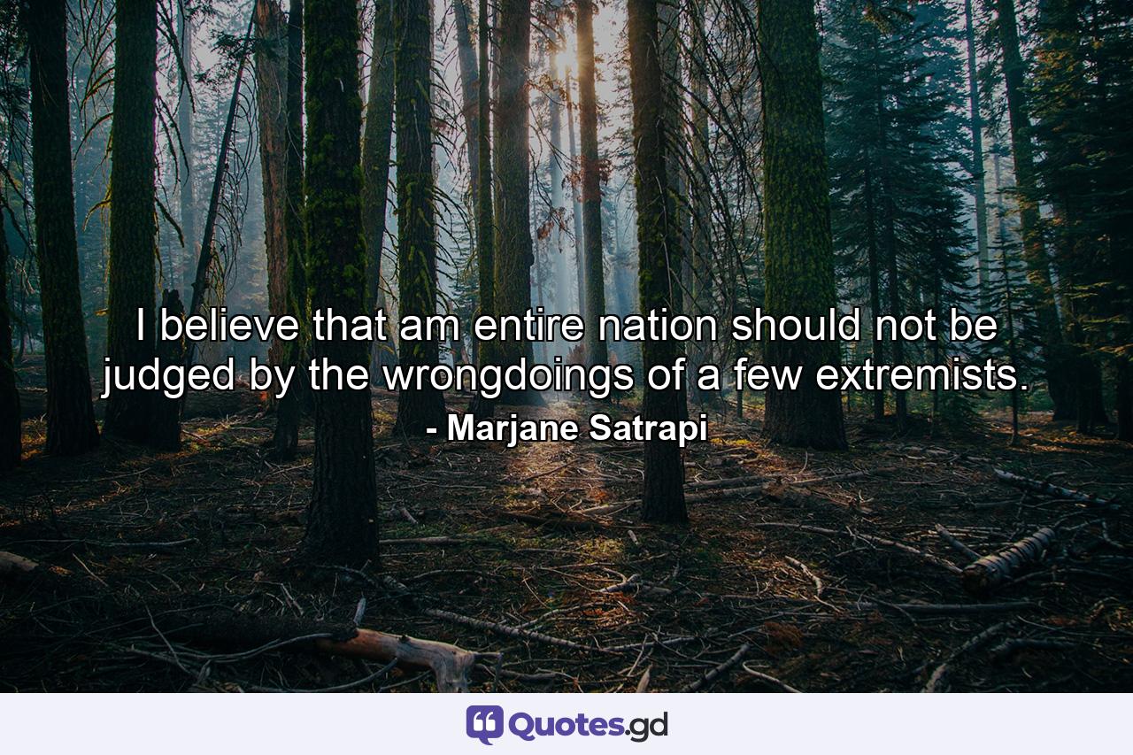 I believe that am entire nation should not be judged by the wrongdoings of a few extremists. - Quote by Marjane Satrapi