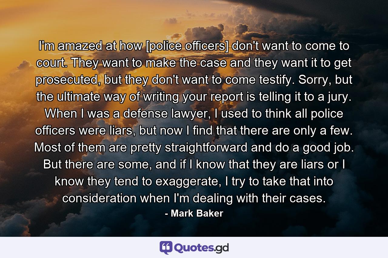 I'm amazed at how [police officers] don't want to come to court. They want to make the case and they want it to get prosecuted, but they don't want to come testify. Sorry, but the ultimate way of writing your report is telling it to a jury. When I was a defense lawyer, I used to think all police officers were liars, but now I find that there are only a few. Most of them are pretty straightforward and do a good job. But there are some, and if I know that they are liars or I know they tend to exaggerate, I try to take that into consideration when I'm dealing with their cases. - Quote by Mark Baker