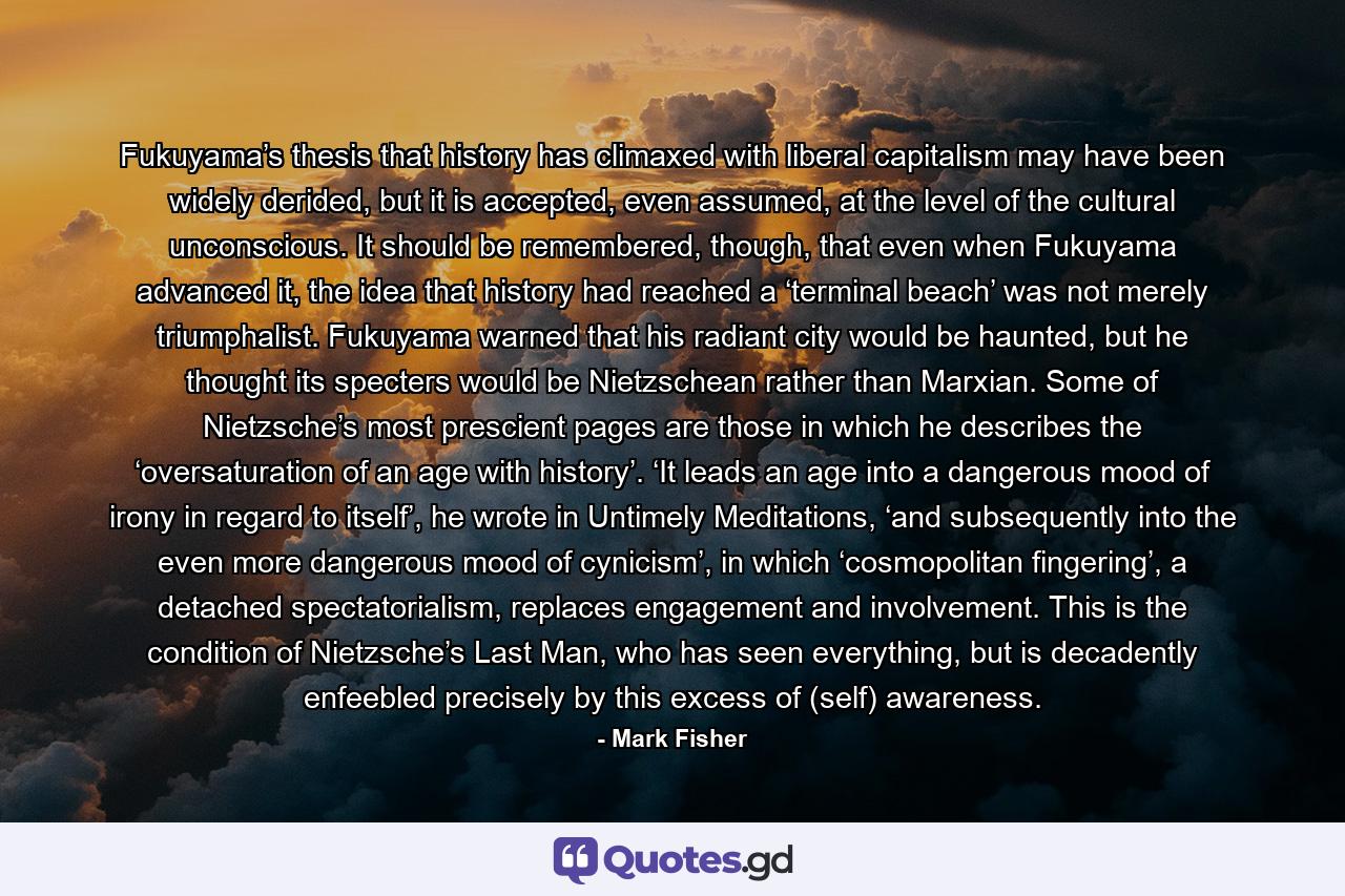 Fukuyama’s thesis that history has climaxed with liberal capitalism may have been widely derided, but it is accepted, even assumed, at the level of the cultural unconscious. It should be remembered, though, that even when Fukuyama advanced it, the idea that history had reached a ‘terminal beach’ was not merely triumphalist. Fukuyama warned that his radiant city would be haunted, but he thought its specters would be Nietzschean rather than Marxian. Some of Nietzsche’s most prescient pages are those in which he describes the ‘oversaturation of an age with history’. ‘It leads an age into a dangerous mood of irony in regard to itself’, he wrote in Untimely Meditations, ‘and subsequently into the even more dangerous mood of cynicism’, in which ‘cosmopolitan fingering’, a detached spectatorialism, replaces engagement and involvement. This is the condition of Nietzsche’s Last Man, who has seen everything, but is decadently enfeebled precisely by this excess of (self) awareness. - Quote by Mark Fisher