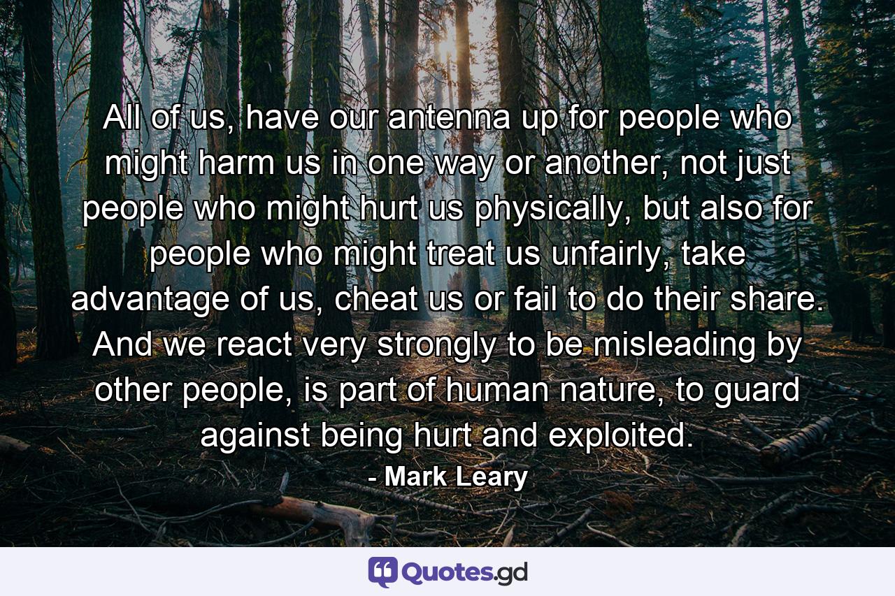 All of us, have our antenna up for people who might harm us in one way or another, not just people who might hurt us physically, but also for people who might treat us unfairly, take advantage of us, cheat us or fail to do their share. And we react very strongly to be misleading by other people, is part of human nature, to guard against being hurt and exploited. - Quote by Mark Leary