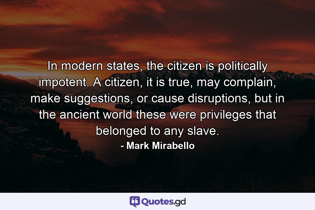 In modern states, the citizen is politically impotent. A citizen, it is true, may complain, make suggestions, or cause disruptions, but in the ancient world these were privileges that belonged to any slave. - Quote by Mark Mirabello