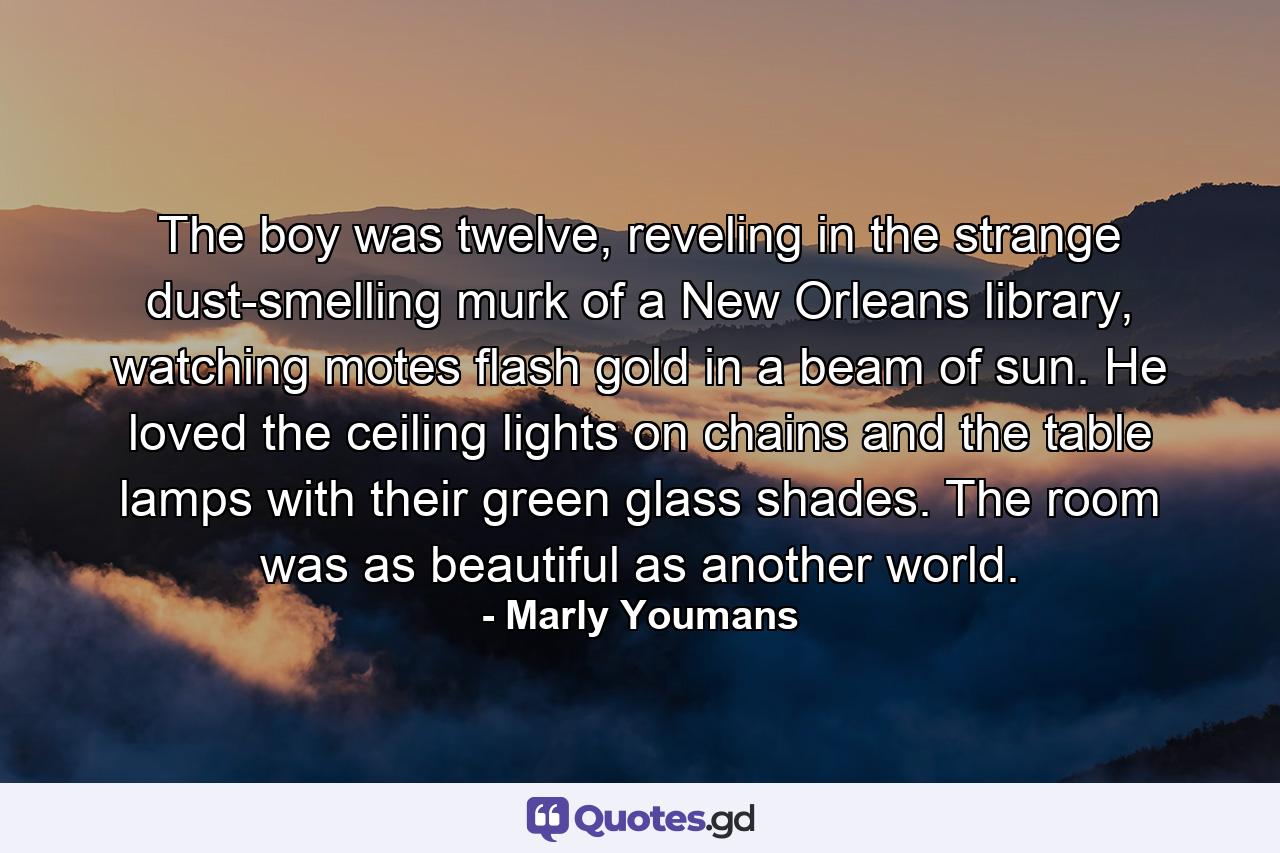 The boy was twelve, reveling in the strange dust-smelling murk of a New Orleans library, watching motes flash gold in a beam of sun. He loved the ceiling lights on chains and the table lamps with their green glass shades. The room was as beautiful as another world. - Quote by Marly Youmans